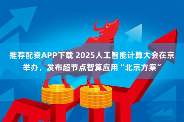 推荐配资APP下载 2025人工智能计算大会在京举办，发布超节点智算应用“北京方案”