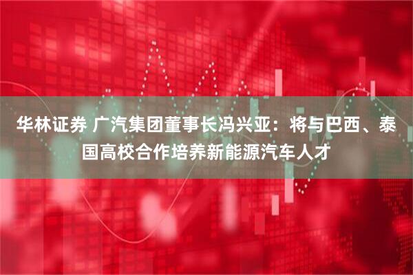 华林证券 广汽集团董事长冯兴亚：将与巴西、泰国高校合作培养新能源汽车人才