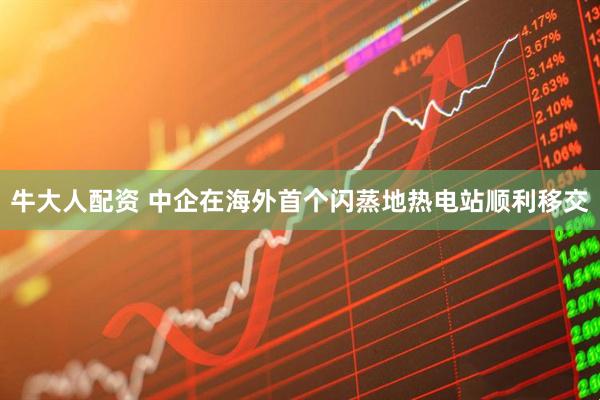 牛大人配资 中企在海外首个闪蒸地热电站顺利移交