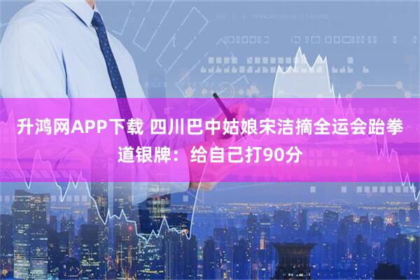 升鸿网APP下载 四川巴中姑娘宋洁摘全运会跆拳道银牌：给自己打90分