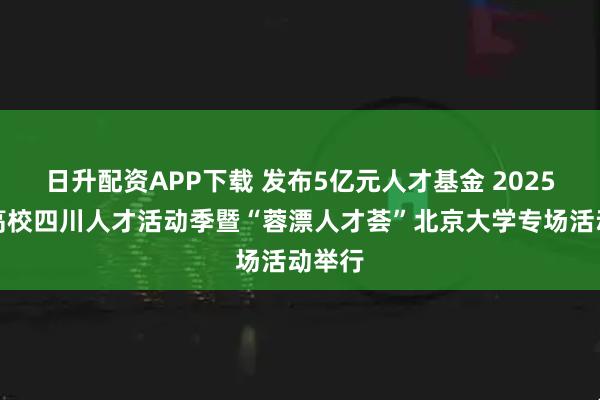 日升配资APP下载 发布5亿元人才基金 2025知名高校四川人才活动季暨“蓉漂人才荟”北京大学专场活动举行