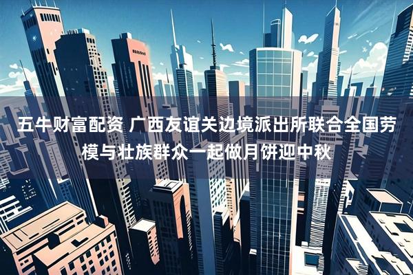 五牛财富配资 广西友谊关边境派出所联合全国劳模与壮族群众一起做月饼迎中秋