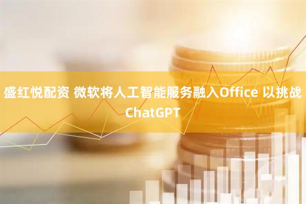 盛红悦配资 微软将人工智能服务融入Office 以挑战ChatGPT