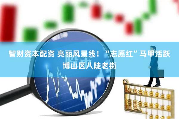 智财资本配资 亮丽风景线！“志愿红”马甲活跃博山区八陡老街