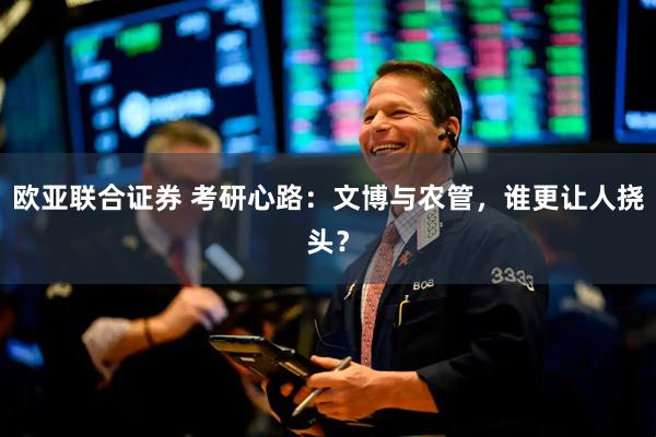 欧亚联合证券 考研心路：文博与农管，谁更让人挠头？