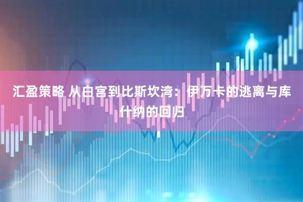汇盈策略 从白宫到比斯坎湾：伊万卡的逃离与库什纳的回归