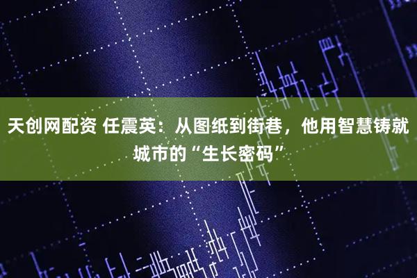 天创网配资 任震英：从图纸到街巷，他用智慧铸就城市的“生长密码”