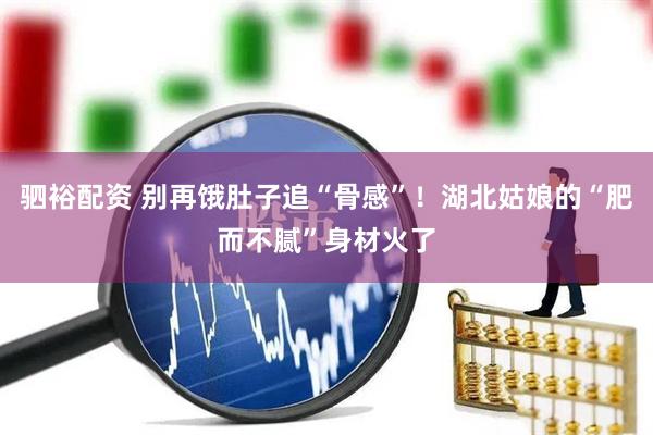 驷裕配资 别再饿肚子追“骨感”！湖北姑娘的“肥而不腻”身材火了