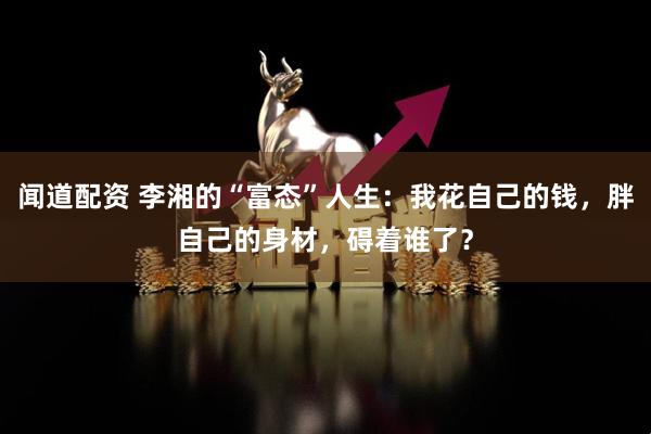 闻道配资 李湘的“富态”人生：我花自己的钱，胖自己的身材，碍着谁了？