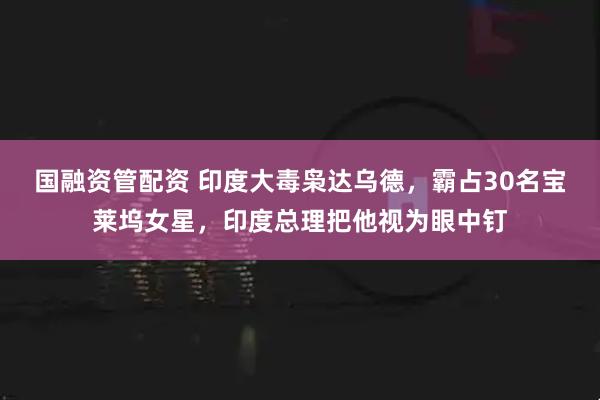 国融资管配资 印度大毒枭达乌德，霸占30名宝莱坞女星，印度总理把他视为眼中钉