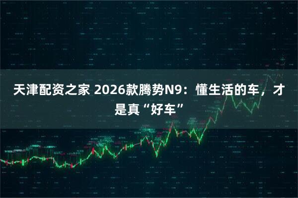 天津配资之家 2026款腾势N9：懂生活的车，才是真“好车”