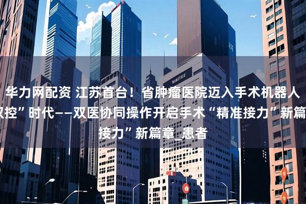华力网配资 江苏首台！省肿瘤医院迈入手术机器人“双机双控”时代——双医协同操作开启手术“精准接力”新篇章_患者