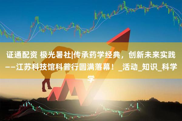 证通配资 极光暑社|传承药学经典，创新未来实践——江苏科技馆科普行圆满落幕！_活动_知识_科学