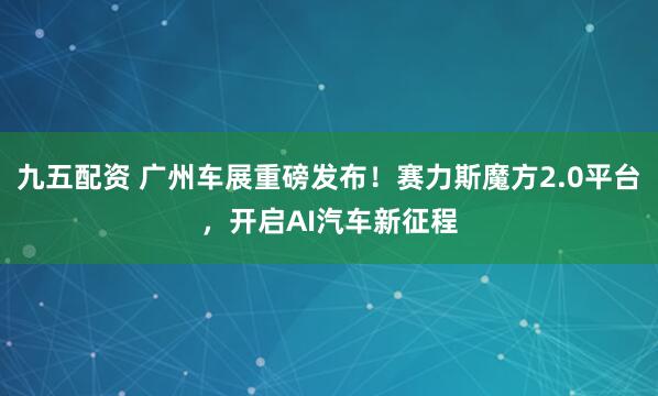 九五配资 广州车展重磅发布！赛力斯魔方2.0平台，开启AI汽车新征程
