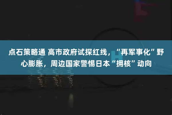 点石策略通 高市政府试探红线，“再军事化”野心膨胀，周边国家警惕日本“拥核”动向