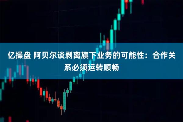 亿操盘 阿贝尔谈剥离旗下业务的可能性：合作关系必须运转顺畅